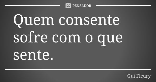 Quem consente sofre com o que sente.... Frase de Gui Fleury.