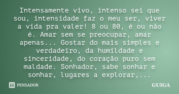 Intensamente vivo, intenso sei que sou, intensidade faz o meu ser, viver a vida pra valer! 8 ou 80, é ou não é. Amar sem se preocupar, amar apenas... Gostar do ... Frase de GUIGA.