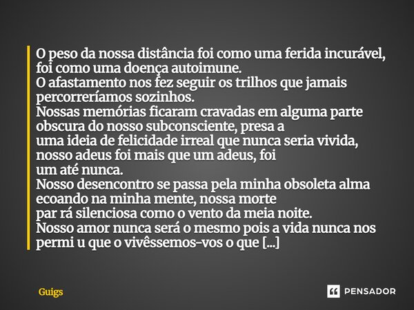 O peso da nossa distância foi como uma ferida incurável, foi como uma doença autoimune. O afastamento nos fez seguir os trilhos que jamais percorreríamos sozin... Frase de Guigs.