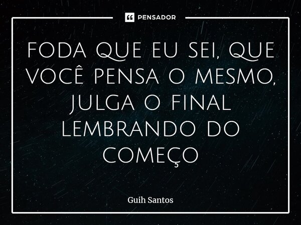 ⁠foda que eu sei, que você pensa o mesmo, julga o final lembrando do começo... Frase de Guih Santos.