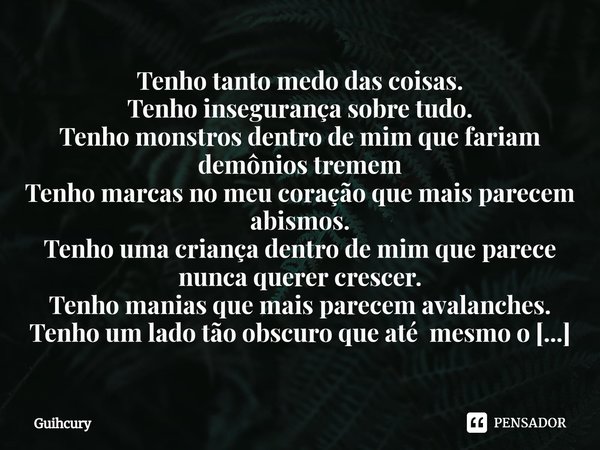 ⁠Tenho tanto medo das coisas.
Tenho insegurança sobre tudo.
Tenho monstros dentro de mim que fariam demônios tremem
Tenho marcas no meu coração que mais parecem... Frase de Guihcury.