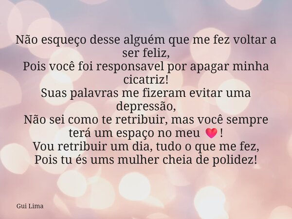 Não esqueço desse alguém que me fez voltar a ser feliz, Pois você foi responsavel por apagar minha cicatriz! Suas palavras me fizeram evitar uma depressão, Não ... Frase de Gui Lima.