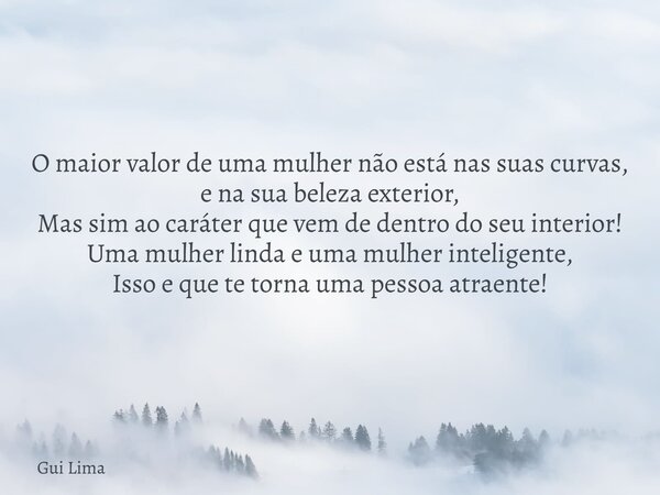 O maior valor de uma mulher não está nas suas curvas, e na sua beleza exterior, Mas sim ao caráter que vem de dentro do seu interior! Uma mulher linda e uma mul... Frase de Gui Lima.