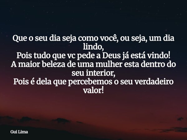 Que o seu dia seja como você, ou seja, um dia lindo, Pois tudo que vc pede a Deus já está vindo! A maior beleza de uma mulher esta dentro do seu interior, Pois... Frase de Gui Lima.