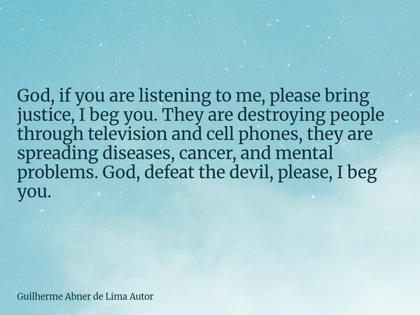 God, if you are listening to me, please bring justice, I beg you. They are destroying people through television and cell phones, they are spreading diseases, ca... Frase de Guilherme Abner de Lima Autor.