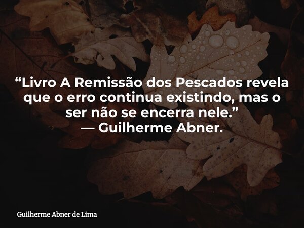 “Livro A Remissão dos Pescados revela que o erro continua existindo, mas o ser não se encerra nele.” — Guilherme Abner.... Frase de Guilherme Abner de Lima.
