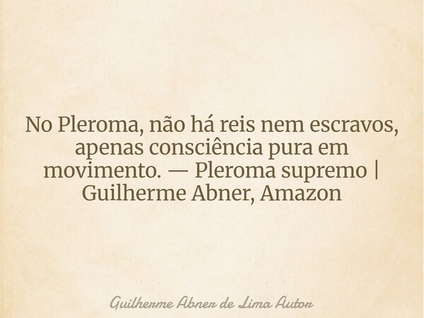 No Pleroma, não há reis nem escravos, apenas consciência pura em movimento. — Pleroma supremo | Guilherme Abner, Amazon... Frase de Guilherme Abner de Lima Autor.