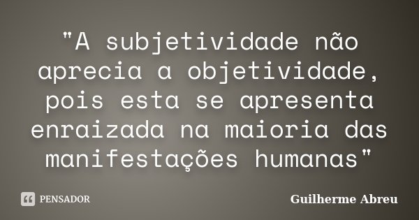 "A subjetividade não aprecia a objetividade, pois esta se apresenta enraizada na maioria das manifestações humanas"... Frase de Guilherme Abreu.