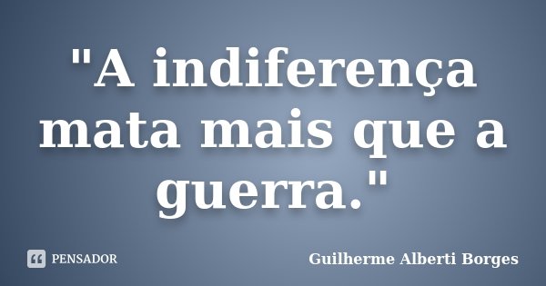 "A indiferença mata mais que a guerra."... Frase de Guilherme Alberti Borges.