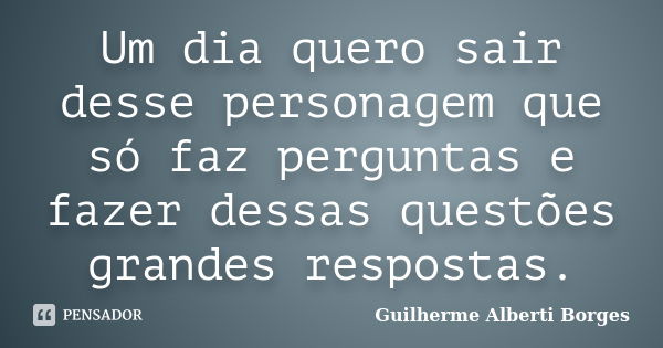 Um dia quero sair desse personagem que só faz perguntas e fazer dessas questões grandes respostas.... Frase de Guilherme Alberti Borges.