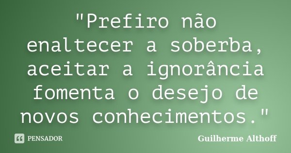 "Prefiro não enaltecer a soberba, aceitar a ignorância fomenta o desejo de novos conhecimentos."... Frase de Guilherme Althoff.