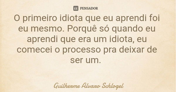 O primeiro idiota que eu aprendi foi eu mesmo. Porquê só quando eu aprendi que era um idiota, eu comecei o processo pra deixar de ser um.... Frase de Guilherme Alvaro Schlogel.