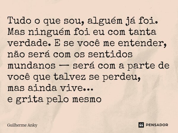 Tudo o que sou, alguém já foi. Mas ninguém foi eu com tanta verdade. E se você me entender, não será com os sentidos mundanos — será com a parte de você que ta... Frase de Guilherme Anky.
