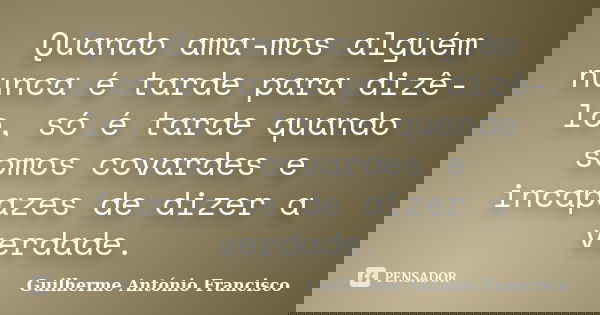 Quando ama-mos alguém nunca é tarde para dizê-lo, só é tarde quando somos covardes e incapazes de dizer a verdade.... Frase de Guilherme António Francisco.