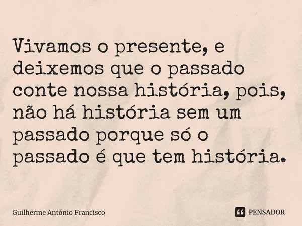 Vivamos o presente, e deixemos que o passado conte nossa história, pois, não há história sem um passado porque só o passado é que tem história.... Frase de Guilherme António Francisco.