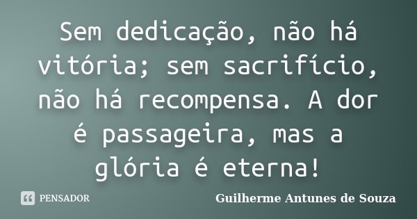 Sem dedicação, não há vitória; sem sacrifício, não há recompensa. A dor é passageira, mas a glória é eterna!... Frase de Guilherme Antunes de Souza.