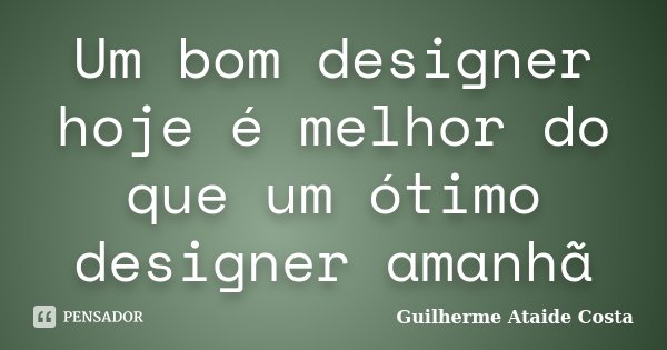 Um bom designer hoje é melhor do que um ótimo designer amanhã... Frase de Guilherme Ataide Costa.