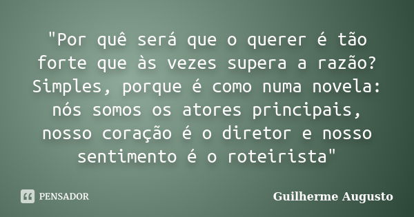 "Por quê será que o querer é tão forte que às vezes supera a razão? Simples, porque é como numa novela: nós somos os atores principais, nosso coração é o d... Frase de Guilherme Augusto.