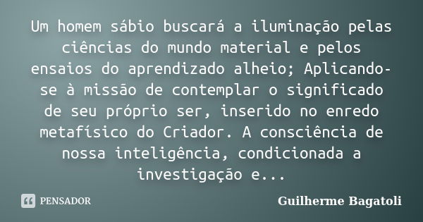 Um homem sábio buscará a iluminação pelas ciências do mundo material e pelos ensaios do aprendizado alheio; Aplicando-se à missão de contemplar o significado de... Frase de Guilherme Bagatoli.