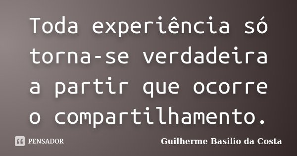 Toda experiência só torna-se verdadeira a partir que ocorre o compartilhamento.... Frase de Guilherme Basilio da Costa.
