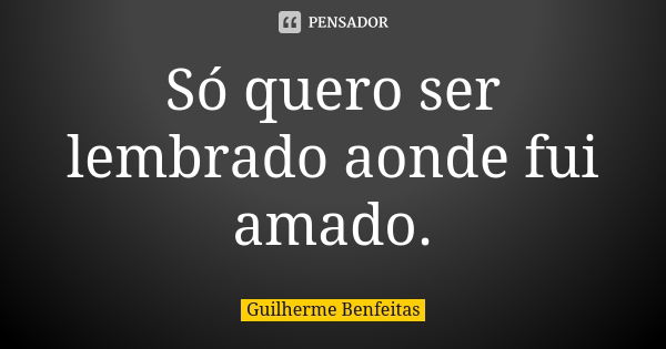 Só quero ser lembrado aonde fui amado.... Frase de Guilherme Benfeitas.