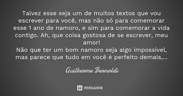 Talvez esse seja um de muitos textos que vou escrever para você, mas não só para comemorar esse 1 ano de namoro, e sim para comemorar a vida contigo. Ah, que co... Frase de Guilherme Bernoldi.