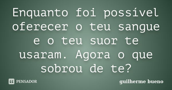 Enquanto foi possível oferecer o teu sangue e o teu suor te usaram. Agora o que sobrou de te?... Frase de Guilherme Bueno.