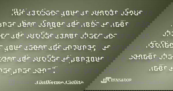 "Há coisas que o vento leva pra bem longe de nós e não traz de volta como traz as folhas que caem da arvore, e senão trazem de volta é porque não era pra s... Frase de Guilherme Calixto.