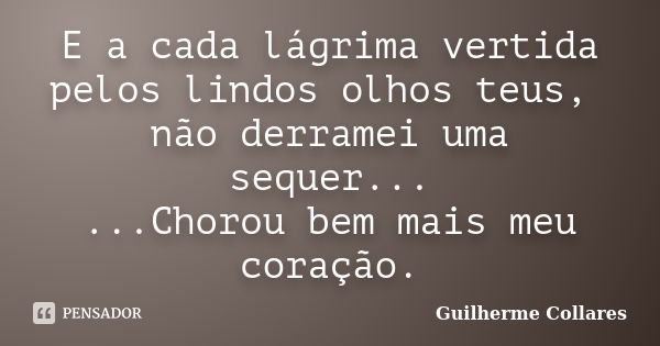 E a cada lágrima vertida pelos lindos olhos teus, não derramei uma sequer... ...Chorou bem mais meu coração.... Frase de Guilherme Collares.