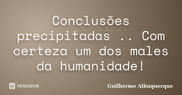 Conclusões precipitadas .. Com certeza um dos males da humanidade!... Frase de Guilherme Albuquerque.