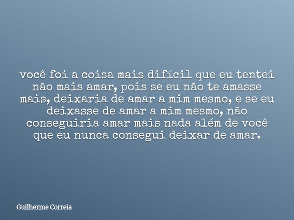 você foi a coisa mais difícil que eu tentei não mais amar, pois se eu não te amasse mais, deixaria de amar a mim mesmo, e se eu deixasse de amar a mim mesmo, nã... Frase de Guilherme Correia.