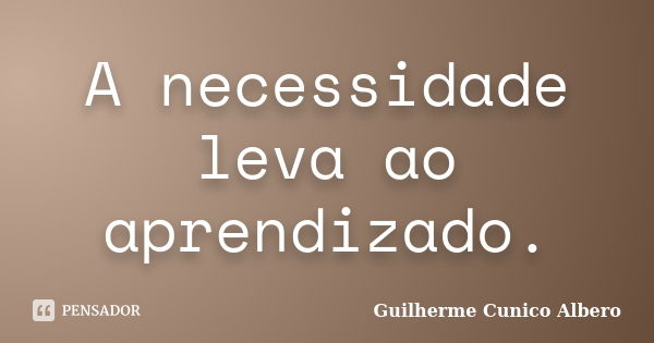 A necessidade leva ao aprendizado.... Frase de Guilherme Cunico Albero.