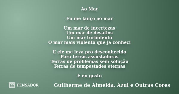 Ao Mar Eu me lanço ao mar Um mar de incertezas Um mar de desafios Um mar turbulento O mar mais violento que ja conheci E ele me leva pro desconhecido Para terra... Frase de Guilherme de Almeida, Azul e Outras Cores.