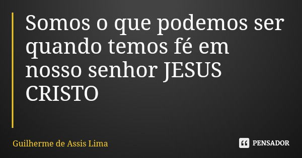Somos o que podemos ser quando temos fé em nosso senhor JESUS CRISTO... Frase de Guilherme de Assis Lima.