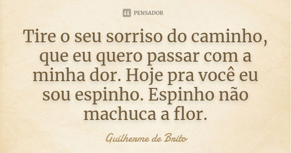 Tire o seu sorriso do caminho, que eu quero passar com a minha dor. Hoje pra você eu sou espinho. Espinho não machuca a flor.... Frase de Guilherme de Brito.