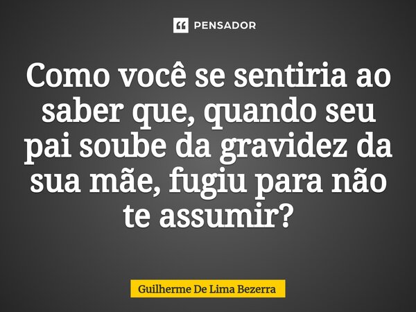 ⁠Como você se sentiria ao saber que, quando seu pai soube da gravidez da sua mãe, fugiu para não te assumir?... Frase de Guilherme De Lima Bezerra.