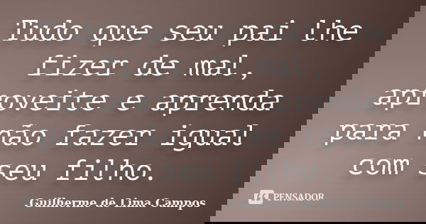 Tudo que seu pai lhe fizer de mal, aproveite e aprenda para não fazer igual com seu filho.... Frase de Guilherme de Lima Campos.