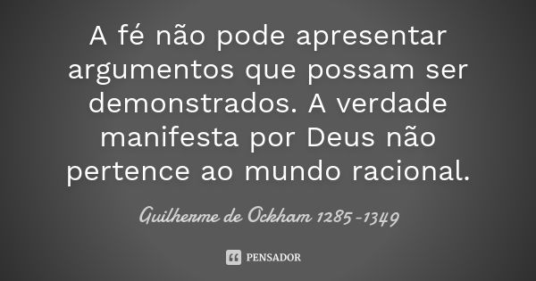 A fé não pode apresentar argumentos que possam ser demonstrados. A verdade manifesta por Deus não pertence ao mundo racional.... Frase de Guilherme de Ockham 1285-1349.