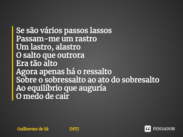 Se são vários passos lassos
Passam-me um rastro
Um lastro, alastro
O salto que outrora
Era tão alto
Agora apenas há o ressalto
Sobre o sobressalto ao ato do so... Frase de Guilherme de Sá DSTJ.