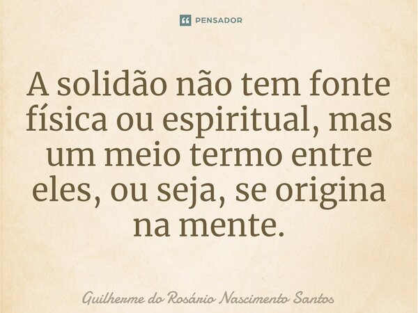 ⁠⁠A solidão não tem fonte física ou espiritual, mas um meio termo entre eles, ou seja, se origina na mente.... Frase de Guilherme do Rosário Nascimento Santos.