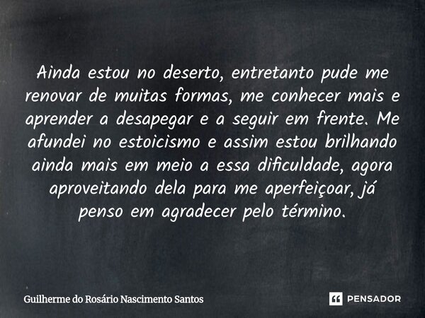 Ainda estou no deserto, entretanto pude me renovar de muitas formas, me conhecer mais e aprender a desapegar e a seguir em frente. Me afundei no estoicismo e a... Frase de Guilherme do Rosário Nascimento Santos.