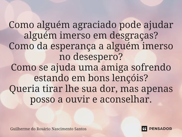 ⁠Como alguém agraciado pode ajudar alguém imerso em desgraças? Como da esperança a alguém imerso no desespero? Como se ajuda uma amiga sofrendo estando em bons ... Frase de Guilherme do Rosário Nascimento Santos.