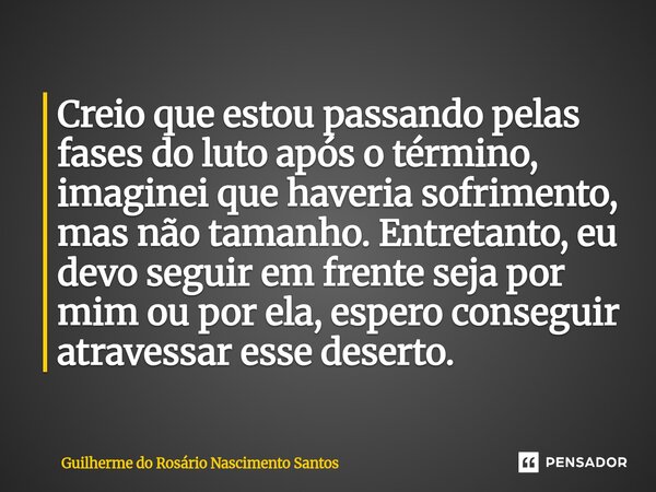 Creio que estou passando pelas fases do luto após o término, imaginei que haveria sofrimento, mas não tamanho. Entretanto, eu devo seguir em frente seja por mi... Frase de Guilherme do Rosário Nascimento Santos.