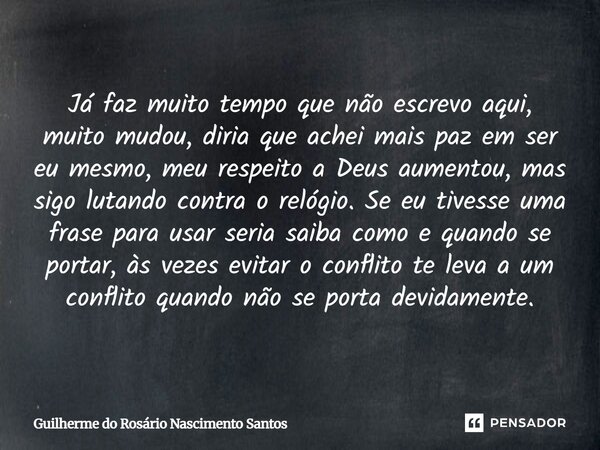 Já faz muito tempo que não escrevo aqui, muito mudou, diria que achei mais paz em ser eu mesmo, meu respeito a Deus aumentou, mas sigo lutando contra o relógio... Frase de Guilherme do Rosário Nascimento Santos.