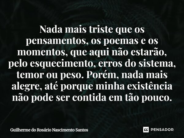 Nada mais triste que os pensamentos, os poemas e os momentos, que aqui não estarão, pelo esquecimento, erros do sistema, temor ou peso. Porém, nada mais alegre... Frase de Guilherme do Rosário Nascimento Santos.