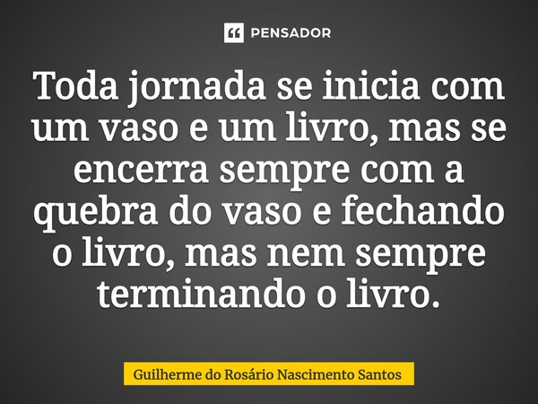 Toda jornada se inicia com um vaso e um livro, mas se encerra sempre com a quebra do vaso e fechando o livro, mas nem sempre terminando o livro⁠.... Frase de Guilherme do Rosário Nascimento Santos.
