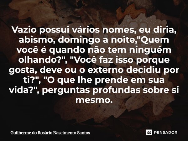 Vazio possui vários nomes, eu diria, abismo, domingo a noite, "Quem você é quando não tem ninguém olhando?", "Você faz isso porque gosta, deve o... Frase de Guilherme do Rosário Nascimento Santos.