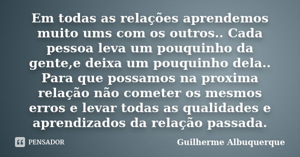 Em todas as relações aprendemos muito ums com os outros.. Cada pessoa leva um pouquinho da gente,e deixa um pouquinho dela.. Para que possamos na proxima relaçã... Frase de Guilherme Albuquerque.