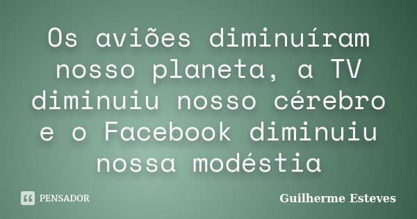 Os aviões diminuíram nosso planeta, a TV diminuiu nosso cérebro e o Facebook diminuiu nossa modéstia... Frase de Guilherme Esteves.