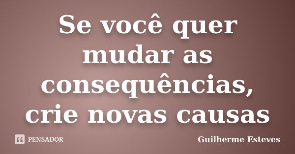 Se você quer mudar as consequências, crie novas causas... Frase de Guilherme Esteves.